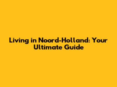 Living in Noord-Holland: Your Ultimate Guide