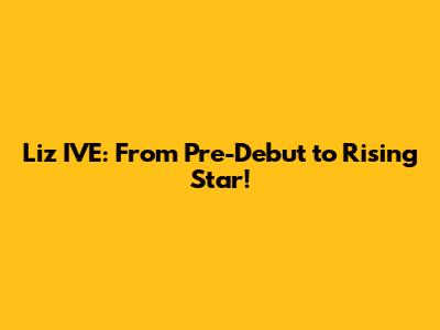 Liz IVE: From Pre-Debut to Rising Star!