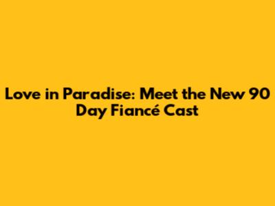 Love in Paradise: Meet the New 90 Day Fiancé Cast