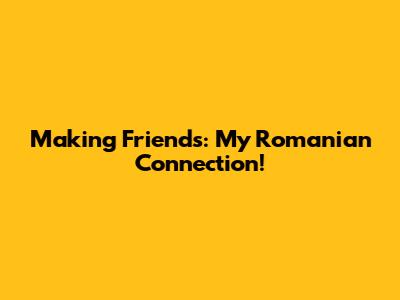 Making Friends: My Romanian Connection!