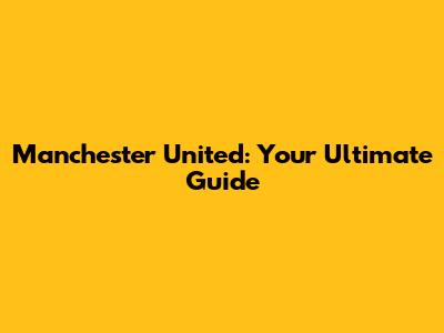 Manchester United: Your Ultimate Guide