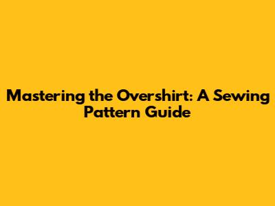 Mastering the Overshirt: A Sewing Pattern Guide