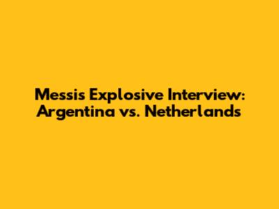 Messi's Explosive Interview: Argentina vs. Netherlands
