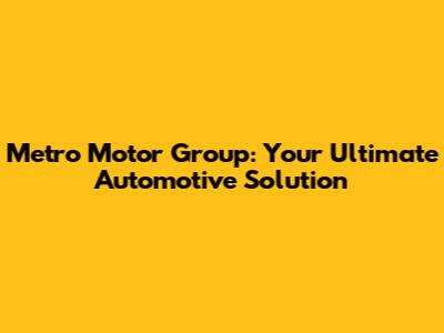 Metro Motor Group: Your Ultimate Automotive Solution