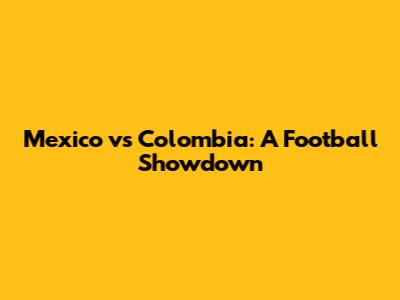 Mexico vs Colombia: A Football Showdown