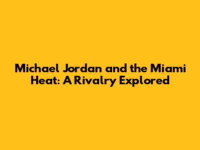 Michael Jordan and the Miami Heat: A Rivalry Explored