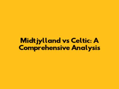 Midtjylland vs Celtic: A Comprehensive Analysis