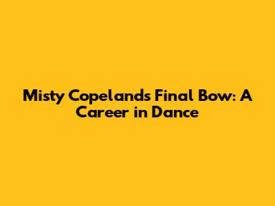 Misty Copeland's Final Bow: A Career in Dance