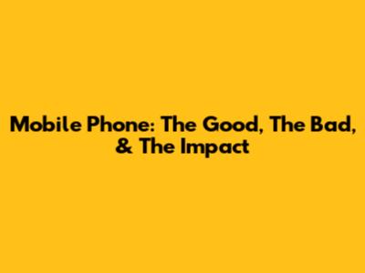 Mobile Phone: The Good, The Bad, & The Impact
