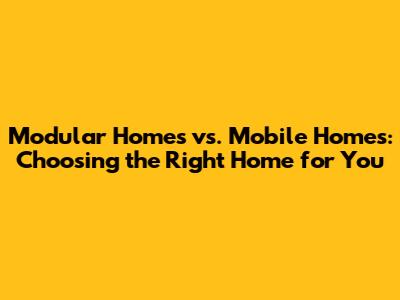 Modular Homes vs. Mobile Homes: Choosing the Right Home for You