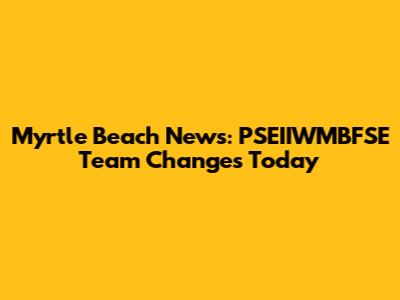 Myrtle Beach News: PSEIIWMBFSE Team Changes Today