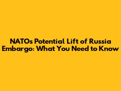 NATO's Potential Lift of Russia Embargo: What You Need to Know