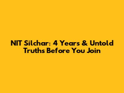 NIT Silchar: 4 Years & Untold Truths Before You Join