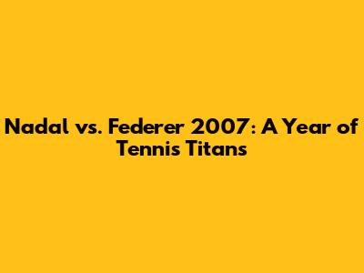 Nadal vs. Federer 2007: A Year of Tennis Titans