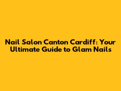 Nail Salon Canton Cardiff: Your Ultimate Guide to Glam Nails