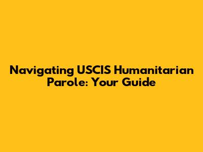 Navigating USCIS Humanitarian Parole: Your Guide