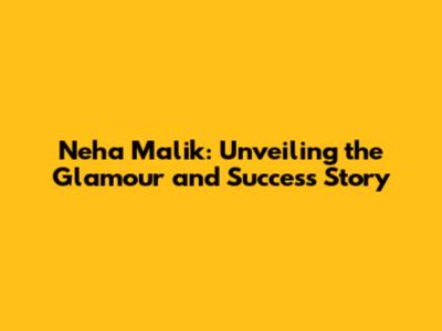 Neha Malik: Unveiling the Glamour and Success Story
