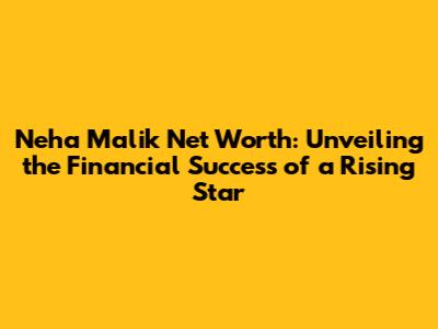 Neha Malik Net Worth: Unveiling the Financial Success of a Rising Star