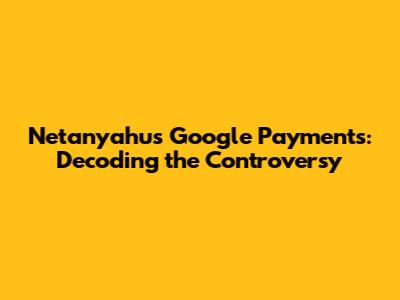 Netanyahu's Google Payments: Decoding the Controversy