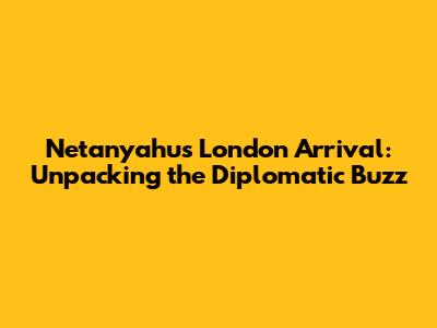 Netanyahu's London Arrival: Unpacking the Diplomatic Buzz