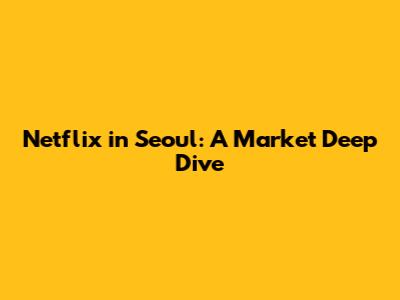 Netflix in Seoul: A Market Deep Dive
