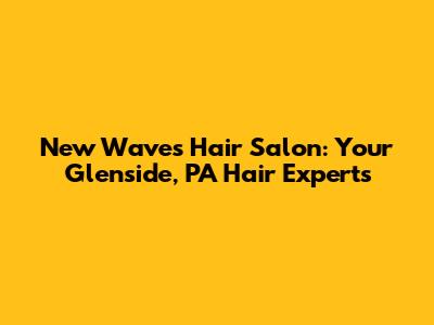 New Waves Hair Salon: Your Glenside, PA Hair Experts