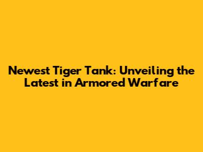 Newest Tiger Tank: Unveiling the Latest in Armored Warfare