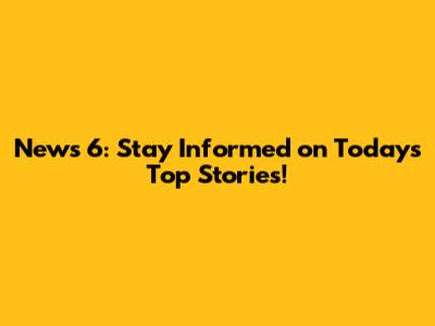 News 6: Stay Informed on Today's Top Stories!