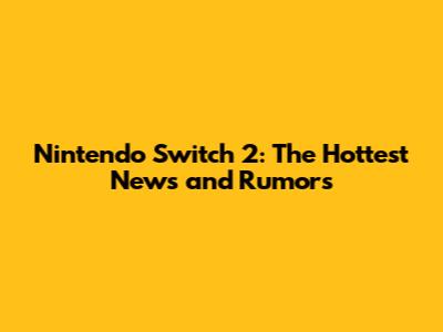 Nintendo Switch 2: The Hottest News and Rumors