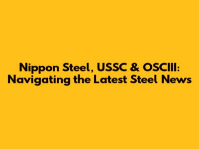 Nippon Steel, USSC & OSCIII: Navigating the Latest Steel News