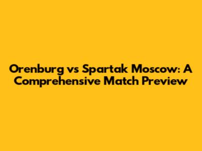 Orenburg vs Spartak Moscow: A Comprehensive Match Preview