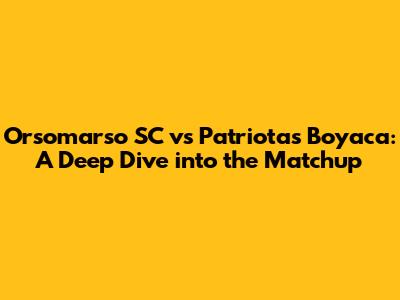 Orsomarso SC vs Patriotas Boyaca: A Deep Dive into the Matchup