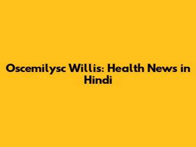 Oscemilysc Willis: Health News in Hindi
