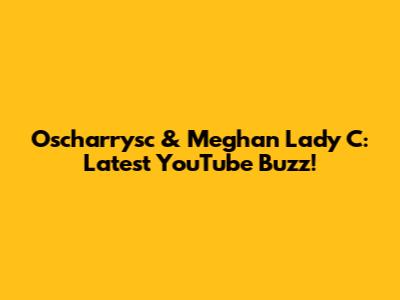 Oscharrysc & Meghan Lady C: Latest YouTube Buzz!