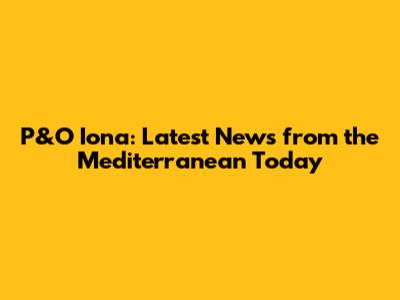 P&O Iona: Latest News from the Mediterranean Today