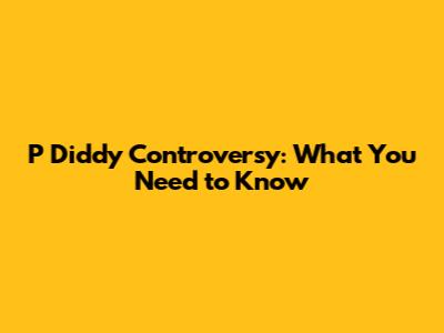 P Diddy Controversy: What You Need to Know