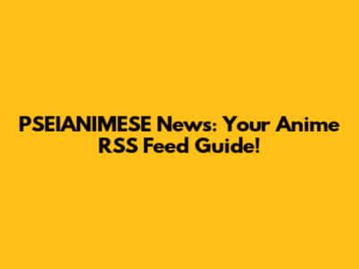 PSEIANIMESE News: Your Anime RSS Feed Guide!