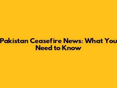 Pakistan Ceasefire News: What You Need to Know