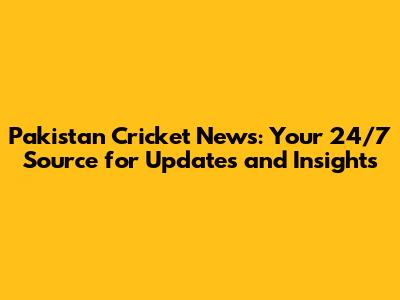 Pakistan Cricket News: Your 24/7 Source for Updates and Insights