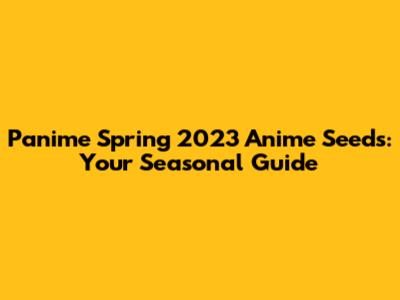 Panime Spring 2023 Anime Seeds: Your Seasonal Guide