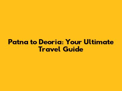 Patna to Deoria: Your Ultimate Travel Guide