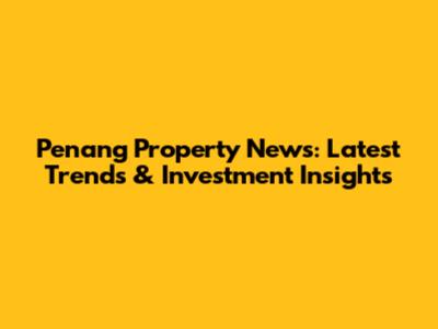 Penang Property News: Latest Trends & Investment Insights