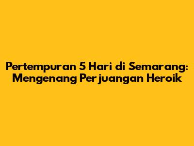 Pertempuran 5 Hari di Semarang: Mengenang Perjuangan Heroik
