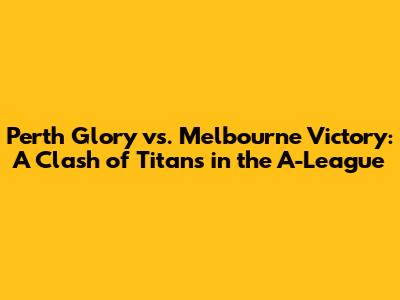 Perth Glory vs. Melbourne Victory: A Clash of Titans in the A-League