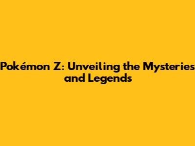Pokémon Z: Unveiling the Mysteries and Legends
