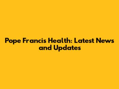 Pope Francis' Health: Latest News and Updates