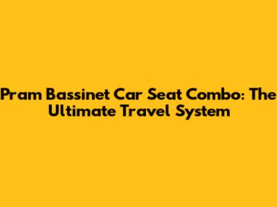 Pram Bassinet Car Seat Combo: The Ultimate Travel System