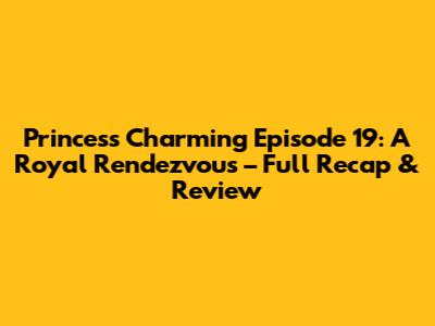 Princess Charming Episode 19: A Royal Rendezvous – Full Recap & Review