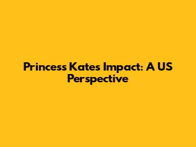 Princess Kate's Impact: A US Perspective