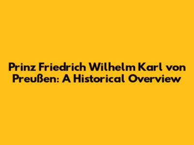 Prinz Friedrich Wilhelm Karl von Preußen: A Historical Overview